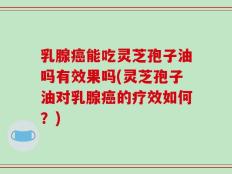 乳腺癌能吃灵芝孢子油吗有效果吗(灵芝孢子油对乳腺癌的疗效如何？)