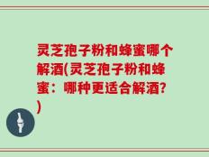 灵芝孢子粉和蜂蜜哪个解酒(灵芝孢子粉和蜂蜜：哪种更适合解酒？)