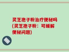 灵芝孢子粉治疗便秘吗(灵芝孢子粉：可缓解便秘问题)