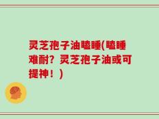 灵芝孢子油瞌睡(瞌睡难耐？灵芝孢子油或可提神！)