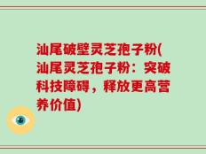 汕尾破壁灵芝孢子粉(汕尾灵芝孢子粉：突破科技障碍，释放更高营养价值)