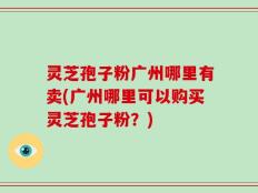 灵芝孢子粉广州哪里有卖(广州哪里可以购买灵芝孢子粉？)