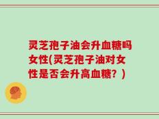灵芝孢子油会升血糖吗女性(灵芝孢子油对女性是否会升高血糖？)