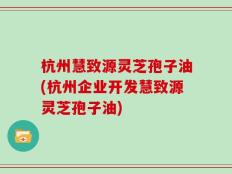 杭州慧致源灵芝孢子油(杭州企业开发慧致源灵芝孢子油)