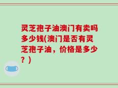 灵芝孢子油澳门有卖吗多少钱(澳门是否有灵芝孢子油，价格是多少？)