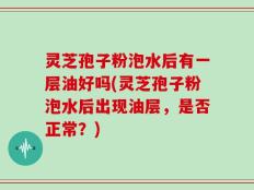 灵芝孢子粉泡水后有一层油好吗(灵芝孢子粉泡水后出现油层，是否正常？)