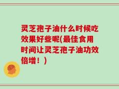 灵芝孢子油什么时候吃效果好些呢(最佳食用时间让灵芝孢子油功效倍增！)