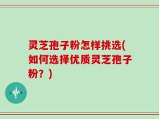 灵芝孢子粉怎样挑选(如何选择优质灵芝孢子粉？)