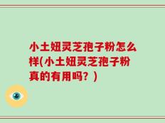 小土妞灵芝孢子粉怎么样(小土妞灵芝孢子粉真的有用吗？)