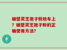 破壁灵芝孢子粉放车上？破壁灵芝孢子粉的正确使用方法？