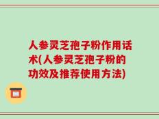 人参灵芝孢子粉作用话术(人参灵芝孢子粉的功效及推荐使用方法)