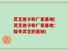 灵芝孢子粉厂家基地(灵芝孢子粉厂家基地：探寻灵芝的奥秘)