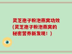 灵芝孢子粉泡燕窝功效(灵芝孢子粉泡燕窝的秘密营养新发现！)