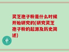 灵芝孢子粉是什么时候开始研究的(研究灵芝孢子粉的起源及历史简述)