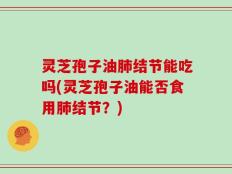 灵芝孢子油肺结节能吃吗(灵芝孢子油能否食用肺结节？)