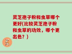 灵芝孢子粉和虫草哪个更好(比较灵芝孢子粉和虫草的功效，哪个更出色？)