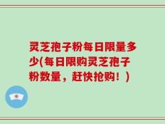 灵芝孢子粉每日限量多少(每日限购灵芝孢子粉数量，赶快抢购！)