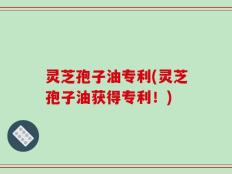 灵芝孢子油专利(灵芝孢子油获得专利！)