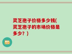 灵芝孢子价格多少钱(灵芝孢子的市场价格是多少？)