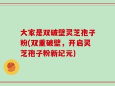 大家是双破壁灵芝孢子粉(双重破壁，开启灵芝孢子粉新纪元)