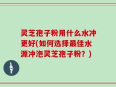 灵芝孢子粉用什么水冲更好(如何选择最佳水源冲泡灵芝孢子粉？)