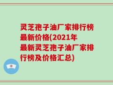 灵芝孢子油厂家排行榜最新价格(2021年最新灵芝孢子油厂家排行榜及价格汇总)