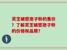 灵芝破壁孢子粉的售价？了解灵芝破壁孢子粉的价格和品质？