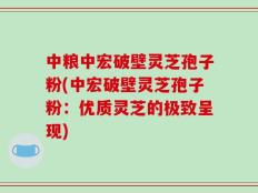 中粮中宏破壁灵芝孢子粉(中宏破壁灵芝孢子粉：优质灵芝的极致呈现)