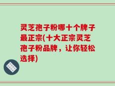 灵芝孢子粉哪十个牌子最正宗(十大正宗灵芝孢子粉品牌，让你轻松选择)