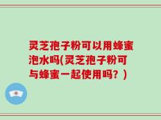 灵芝孢子粉可以用蜂蜜泡水吗(灵芝孢子粉可与蜂蜜一起使用吗？)