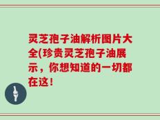 灵芝孢子油解析图片大全(珍贵灵芝孢子油展示，你想知道的一切都在这！
