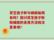灵芝孢子粉与蜂胶能同食吗？探讨灵芝孢子粉和蜂胶的食用方法和注意事项？