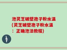 泡灵芝破壁孢子粉水温(灵芝破壁孢子粉水温：正确泡法教程)