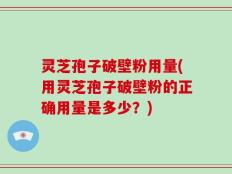 灵芝孢子破壁粉用量(用灵芝孢子破壁粉的正确用量是多少？)