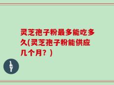 灵芝孢子粉最多能吃多久(灵芝孢子粉能供应几个月？)