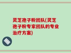 灵芝孢子粉团队(灵芝孢子粉专家团队的专业治疗方案)