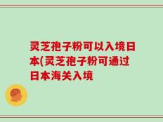 灵芝孢子粉可以入境日本(灵芝孢子粉可通过日本海关入境