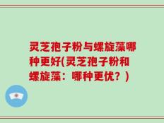 灵芝孢子粉与螺旋藻哪种更好(灵芝孢子粉和螺旋藻：哪种更优？)