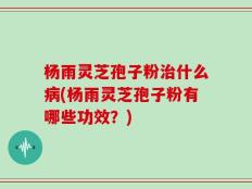 杨雨灵芝孢子粉治什么病(杨雨灵芝孢子粉有哪些功效？)