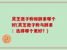 灵芝孢子粉和酵素哪个好(灵芝孢子粉与酵素：选择哪个更好？)