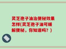 灵芝孢子油治便秘效果怎样(灵芝孢子油可缓解便秘，你知道吗？)