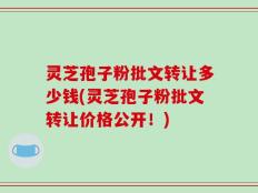 灵芝孢子粉批文转让多少钱(灵芝孢子粉批文转让价格公开！)