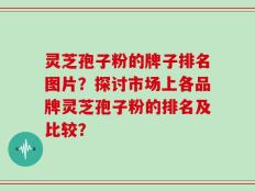 灵芝孢子粉的牌子排名图片？探讨市场上各品牌灵芝孢子粉的排名及比较？