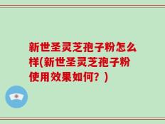 新世圣灵芝孢子粉怎么样(新世圣灵芝孢子粉使用效果如何？)