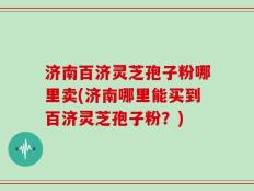 济南百济灵芝孢子粉哪里卖(济南哪里能买到百济灵芝孢子粉？)