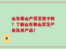 山东泰山产灵芝孢子粉？了解山东泰山灵芝产业及其产品？
