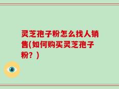 灵芝孢子粉怎么找人销售(如何购买灵芝孢子粉？)