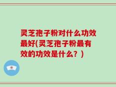 灵芝孢子粉对什么功效最好(灵芝孢子粉最有效的功效是什么？)