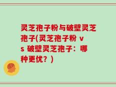 灵芝孢子粉与破壁灵芝孢子(灵芝孢子粉 vs 破壁灵芝孢子：哪种更优？)