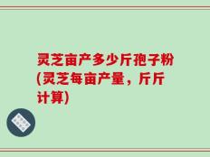 灵芝亩产多少斤孢子粉(灵芝每亩产量，斤斤计算)